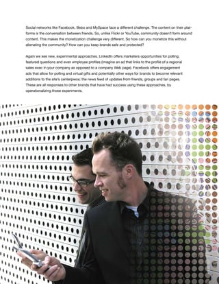 Social networks like Facebook, Bebo and MySpace face a different challenge. The content on their plat-
forms is the conversation between friends. So, unlike Flickr or YouTube, community doesn’t form around
content. This makes the monetization challenge very different. So how can you monetize this without
alienating the community? How can you keep brands safe and protected?


Again we see new, experimental approaches. LinkedIn offers marketers opportunities for polling,
featured questions and even employee profiles (imagine an ad that links to the profile of a regional
sales exec in your company as opposed to a company Web page). Facebook offers engagement
ads that allow for polling and virtual gifts and potentially other ways for brands to become relevant
additions to the site’s centerpiece: the news feed of updates from friends, groups and fan pages.
These are all responses to other brands that have had success using these approaches, by
operationalizing those experiments.




                                                                                                         43
 