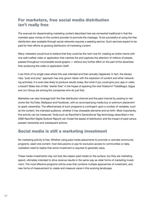 For marketers, free social media distribution
     isn’t really free

     The avenues for disseminating marketing content described here are somewhat traditional in that the
     marketer pays money to the content provider to promote the message. To be successful at using the free
     distribution also available through social networks requires a seeding service. Such services expect to be
     paid for their efforts at goosing distribution of marketing content.


     Many marketers would love to believe that they could be the next viral hit, creating an entire meme with
     one well-crafted video or application that catches fire and captures the attention of millions of people,
     passed throughout innumerable social graphs — without any further effort on the part of the advertiser
     than producing the video or application itself.


     I can think of no single case where this was intended and then actually happened. In fact, the always
     risky “post and pray” approach has only grown riskier with the explosion of content and other network-
     ing activities; it is even less likely to produce results today. But what if you could give your app or video
     a boost? Make lots of little “starter fires” in the hopes of sparking the next firestorm? TubeMogul, Gigya
     and Jun Group are among the companies who do just that.


     Marketers can also leverage both the free distribution channel and the paid channel by posting to net-
     works like YouTube, MySpace and Facebook, with an accompanying media buy or premium placement
     to spark viewership. The effectiveness of such programs is contingent upon a number of variables, such
     as the content, the intended audience, whether it has shareable elements and so forth. Most importantly,
     this activity can be measured. Tools such as Razorfish’s Generational Tag technology (described in the
     2009 Razorfish Digital Outlook Report) can model the speed of distribution and the impact of paid versus
     passed viewership and subsequent actions.


     Social media is still a marketing investment

     No marketing activity is free. Whether using paid media placements to promote or activate community
     programs, seed viral content, host discussions or pay for exclusive access to communities or data,
     marketers need to realize that some investment is required to generate value.


     These media investments may not look like classic paid media on the surface, but they are marketing
     spend, ultimately intended to drive revenue results in the same way as older forms of marketing invest-
     ment. The most effective programs will be ones that combine multiple approaches of investment, and
     new forms of measurement to create and measure value in this evolving landscape.




44
 