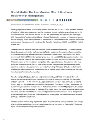Social Media: The Last Quarter Mile of Customer
     Relationship Management


     David Baker, Vice President, eCRM Solutions, @Social_C_R_M

     Years ago I penned an article for MediaPost entitled “The Last Mile of CRM.” I wrote about the evolution
     of customer relationship management and the emergence of email marketing as an integral part of the
     customer lifecycle. Email was the last mile of CRM: the right message, the right time, the right target.
     With the evolution of social media and Social Influence Marketing, the new view of the customer experi-
     ence is changing. So too are the demands of the channels to consolidate this view based on the discrete
     experiences of the customer with your brand. So, if email is the last mile of CRM, social CRM is the last
     quarter mile.


     The effect of social media on consumer behavior, in itself, has been revolutionary. Of course, the skep-
     tics and measurement-minded professionals scoff at the vagueness of measuring influence, weighing
     customer satisfaction by positive mentions and favorable opinions shared in an unstructured social
     environment. But the CRM-minded are taking new views into social CRM and expanding how they view
     customers and the influence, reach and impact of advocacy on their brand and consumption patterns.
     The incorporation of this view doesn’t change how CRM organizations view the customer, but it does
     add a new dimension of how they put value on a customer. Traditionally we put monetary valuations
     specific to customer value, consumption and cost of marketing. With social CRM, the cost of reach is
     changing this traditional thinking. Those that are not as valuable from a currency perspective may have
     incredible value from a reach perspective.


     Take, for example, Starbucks. Let’s say a typical consumer buys a $4 latte every day of the week.
     From a typical CRM perspective, we may assign high value — based on transaction size, frequency
     and core segments — to this customer. But, does a consumer who buys black coffee, but spends 10
     hours a week in a Starbucks have more value to the business? From a pure monetary perspective, this
     customer may have a lower financial value to the business. From a social CRM perspective, this person
     is the connector and the evangelist of the brand. They create events that center around the brand; in this
     case, they are in the brand 10 hours a week, meet people there and have made it part of their personal
     and professional habits. The brand influence value may be staggering compared to someone who just
     picks up a latte on the way to work.


     The new question for marketing departments is how do your traditional views of customer value change
     when you infuse social influence, social connectors and social evangelism to the equation? How does
     digital social involvement change this valuation?




48
 