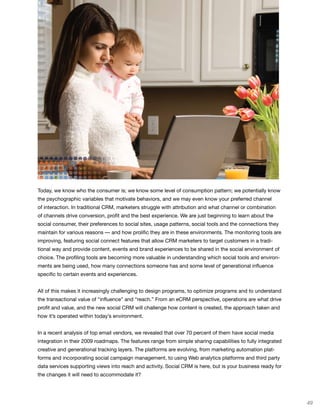 Today, we know who the consumer is; we know some level of consumption pattern; we potentially know
the psychographic variables that motivate behaviors, and we may even know your preferred channel
of interaction. In traditional CRM, marketers struggle with attribution and what channel or combination
of channels drive conversion, profit and the best experience. We are just beginning to learn about the
social consumer, their preferences to social sites, usage patterns, social tools and the connections they
maintain for various reasons — and how prolific they are in these environments. The monitoring tools are
improving, featuring social connect features that allow CRM marketers to target customers in a tradi-
tional way and provide content, events and brand experiences to be shared in the social environment of
choice. The profiling tools are becoming more valuable in understanding which social tools and environ-
ments are being used, how many connections someone has and some level of generational influence
specific to certain events and experiences.


All of this makes it increasingly challenging to design programs, to optimize programs and to understand
the transactional value of “influence” and “reach.” From an eCRM perspective, operations are what drive
profit and value, and the new social CRM will challenge how content is created, the approach taken and
how it’s operated within today’s environment.


In a recent analysis of top email vendors, we revealed that over 70 percent of them have social media
integration in their 2009 roadmaps. The features range from simple sharing capabilities to fully integrated
creative and generational tracking layers. The platforms are evolving, from marketing automation plat-
forms and incorporating social campaign management, to using Web analytics platforms and third party
data services supporting views into reach and activity. Social CRM is here, but is your business ready for
the changes it will need to accommodate it?




                                                                                                              49
 