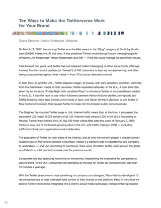 Ten Ways to Make the Twitterverse Work
     for Your Brand


     Diana Stepner, Senior Strategist, @dianas

     On March 11, 2007, the start-up Twitter won the Web award in the “Blog” category at South by South-
     west (SXSW) Interactive. At that time, it was predicted Twitter would disrupt instant messaging giants
     Windows Live Messenger, Yahoo! Messenger, and AIM — if the site could manage its bandwidth issues.


     Fast-forward two years, and Twitter has not replaced instant messaging or other social media offerings.
     Instead, the short status updates (or “tweets”) of 140 characters or less are complementing, and often
     being consumed alongside, other media — from TV to social networks to email.


     In both the U.S. and the U.K., Twitter adoption began, of course, with early adopters, and then, with help
     from the mainstream media in both countries, Twitter exploded nationally. In the U.K., it took actor Ste-
     phen Fry on the show “Friday Night with Jonathan Ross” to introduce Twitter to the mainstream market.
     In the U.S., it was the race to one million followers between Ashton Kutcher (twitter.com/aplusk) and
     CNN’s breaking news feed (twitter.com/cnnbrk) in April, and Oprah Winfrey’s decision to join Twitter in
     May (twitter.com/oprah), that caused Twitter to break into the broader public consciousness.


     The Stephen Fry-inspired Twitter surge in U.K. Internet traffic meant that, at the time, it surpassed the
     equivalent U.S. reach (0.024 percent of all U.K. Internet visits versus 0.020 in the U.S.). According to
     Hitwise, Twitter then entered the U.K. top 100 most visited Web sites the week of February 2, 2009.
     Twitter is now one of the fastest-growing sites in the U.K. with traffic tripling in 2009 — excluding
     traffic from third-party applications and mobile sites.


     The popularity of Twitter on both sides of the Atlantic, and all over the world (it played a crucial commu-
     nications role in the terrorist attacks in Mumbai), makes it a platform that is important for any company
     to understand — and use. According to comScore, there were 19 million Twitter users around the globe
     as of March — a 95 percent increase over the previous month.


     Consumers are also spending more time on the service, heightening the imperative for companies to
     also be there. In the U.K., consumers are spending 30 minutes on Twitter as compared with less than
     10 minutes a year ago.


     With the Twitter phenomenon now something no company can disregard, Razorfish has developed 10
     recommendations to help marketers take control of their brands on the platform. Keep in mind that we
     believe Twitter needs to be integrated into a client’s social media landscape, instead of being isolated




50
 