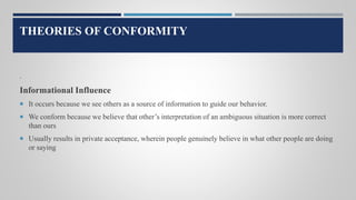 THEORIES OF CONFORMITY
.
Informational Influence
 It occurs because we see others as a source of information to guide our behavior.
 We conform because we believe that other’s interpretation of an ambiguous situation is more correct
than ours
 Usually results in private acceptance, wherein people genuinely believe in what other people are doing
or saying
 