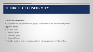 THEORIES OF CONFORMITY
.
Normative Influence
 It occurs when we conform to the group’s social norms so that we are liked by others.
Types of Norms
It has three norms
1. Injunctive Norms
2. Descriptive Norms
3. Situational Norms
 Usually results in public compliance, but not private acceptance of other’s ideas.
 