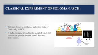 CLASSICAL EXPERIMENT OF SOLOMAN ASCH:
 Soloman Asch was conducted a classical study of
Conformity in 1951
 8 Subjects seated around the table, out of which only
one was the genuine subject, rest all were the
confederates.
 