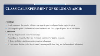 CLASSICAL EXPERIMENT OF SOLOMAN ASCH:
.
Findings
 Asch measured the number of times each participant conformed to the majority view
 75% of participants conformed with the incorrect and 25% of participants never conformed
Conclusion
 Why did the participants conform so readily?
 According to research, there are two main reasons why people conform
 A desire to fit in with the group (normative influence)
 A conviction that the collective is more knowledgeable than they are (informational influence)
 