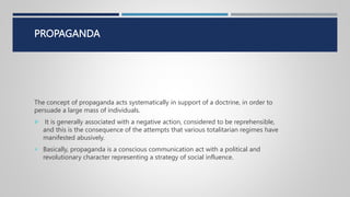 PROPAGANDA
The concept of propaganda acts systematically in support of a doctrine, in order to
persuade a large mass of individuals.
 It is generally associated with a negative action, considered to be reprehensible,
and this is the consequence of the attempts that various totalitarian regimes have
manifested abusively.
 Basically, propaganda is a conscious communication act with a political and
revolutionary character representing a strategy of social influence.
 