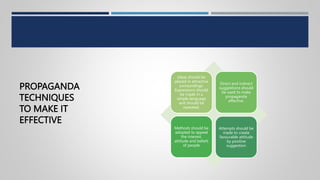PROPAGANDA
TECHNIQUES
TO MAKE IT
EFFECTIVE
Ideas should be
placed in attractive
surroundings.
Expressions should
be made in a
simple language
and should be
repeated.
Direct and indirect
suggestions should
be used to make
propaganda
effective.
Methods should be
adopted to appeal
the interest,
attitude and beliefs
of people
Attempts should be
made to create
favourable attitude
by positive
suggestion
 
