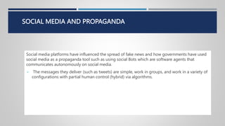 SOCIAL MEDIA AND PROPAGANDA
Social media platforms have influenced the spread of fake news and how governments have used
social media as a propaganda tool such as using social Bots which are software agents that
communicates autonomously on social media.
 The messages they deliver (such as tweets) are simple, work in groups, and work in a variety of
configurations with partial human control (hybrid) via algorithms.
 