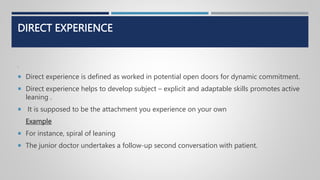 DIRECT EXPERIENCE
.
 Direct experience is defined as worked in potential open doors for dynamic commitment.
 Direct experience helps to develop subject – explicit and adaptable skills promotes active
leaning .
 It is supposed to be the attachment you experience on your own
Example
 For instance, spiral of leaning
 The junior doctor undertakes a follow-up second conversation with patient.
 