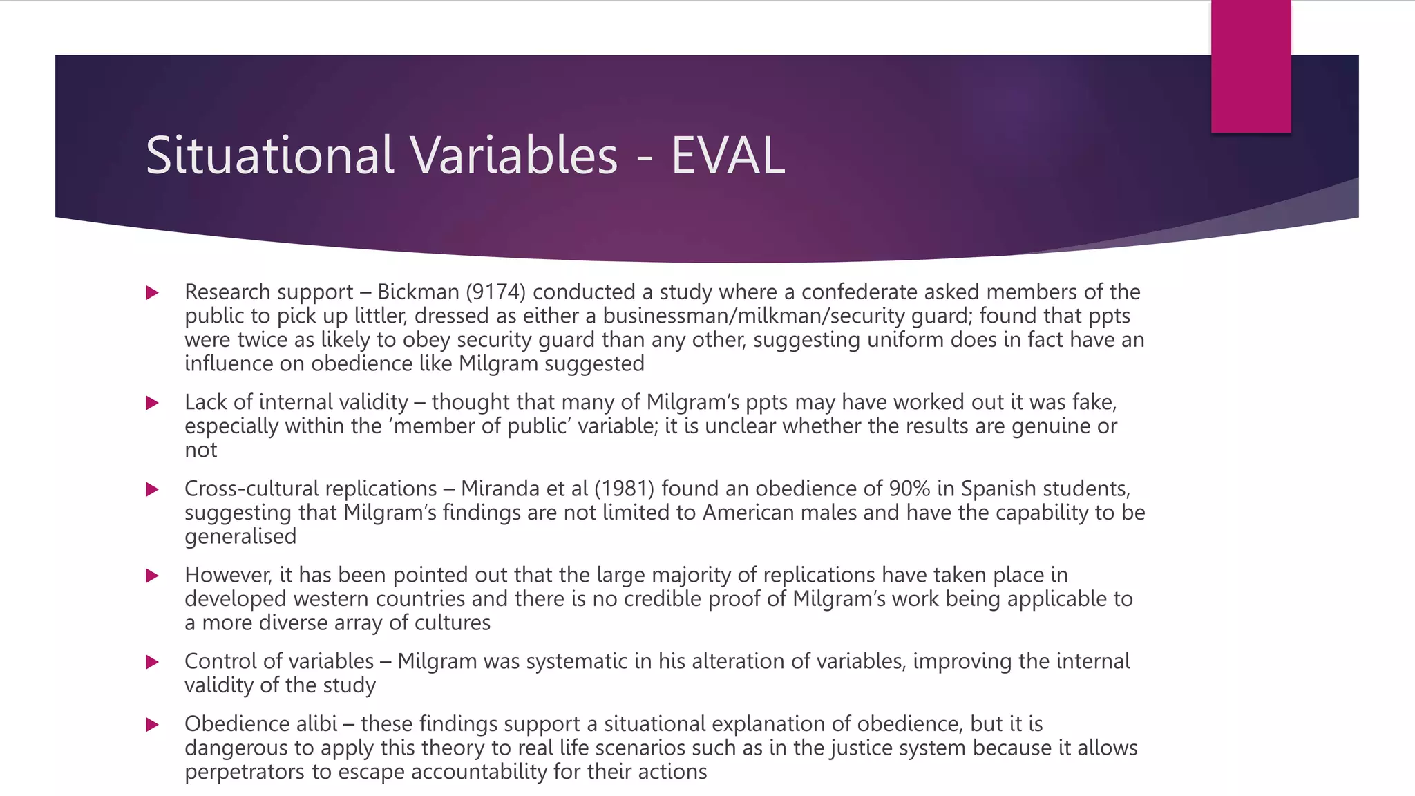 Situational Variables - EVAL
 Research support – Bickman (9174) conducted a study where a confederate asked members of the
public to pick up littler, dressed as either a businessman/milkman/security guard; found that ppts
were twice as likely to obey security guard than any other, suggesting uniform does in fact have an
influence on obedience like Milgram suggested
 Lack of internal validity – thought that many of Milgram’s ppts may have worked out it was fake,
especially within the ‘member of public’ variable; it is unclear whether the results are genuine or
not
 Cross-cultural replications – Miranda et al (1981) found an obedience of 90% in Spanish students,
suggesting that Milgram’s findings are not limited to American males and have the capability to be
generalised
 However, it has been pointed out that the large majority of replications have taken place in
developed western countries and there is no credible proof of Milgram’s work being applicable to
a more diverse array of cultures
 Control of variables – Milgram was systematic in his alteration of variables, improving the internal
validity of the study
 Obedience alibi – these findings support a situational explanation of obedience, but it is
dangerous to apply this theory to real life scenarios such as in the justice system because it allows
perpetrators to escape accountability for their actions
 