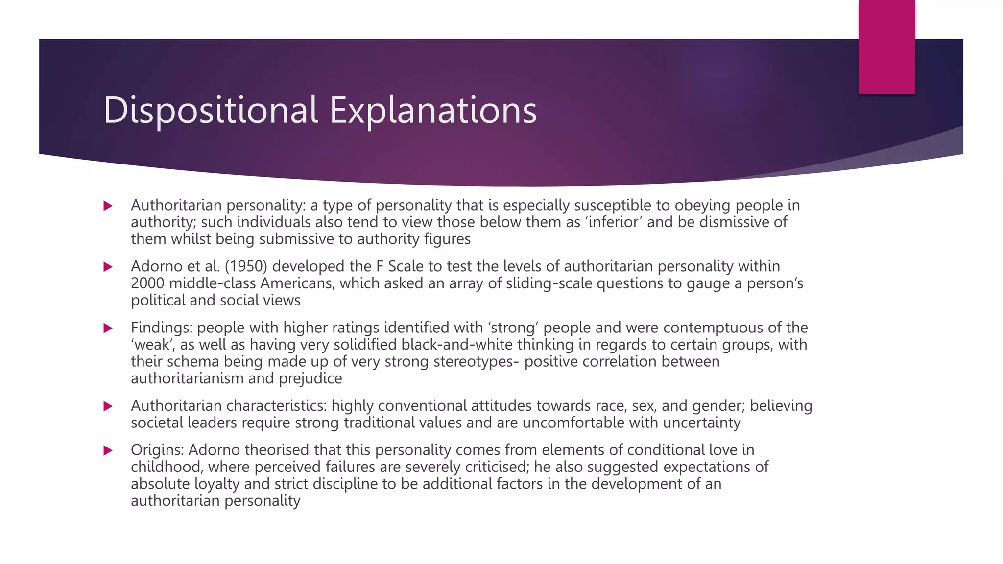 Dispositional Explanations
 Authoritarian personality: a type of personality that is especially susceptible to obeying people in
authority; such individuals also tend to view those below them as ‘inferior’ and be dismissive of
them whilst being submissive to authority figures
 Adorno et al. (1950) developed the F Scale to test the levels of authoritarian personality within
2000 middle-class Americans, which asked an array of sliding-scale questions to gauge a person’s
political and social views
 Findings: people with higher ratings identified with ‘strong’ people and were contemptuous of the
‘weak’, as well as having very solidified black-and-white thinking in regards to certain groups, with
their schema being made up of very strong stereotypes- positive correlation between
authoritarianism and prejudice
 Authoritarian characteristics: highly conventional attitudes towards race, sex, and gender; believing
societal leaders require strong traditional values and are uncomfortable with uncertainty
 Origins: Adorno theorised that this personality comes from elements of conditional love in
childhood, where perceived failures are severely criticised; he also suggested expectations of
absolute loyalty and strict discipline to be additional factors in the development of an
authoritarian personality
 