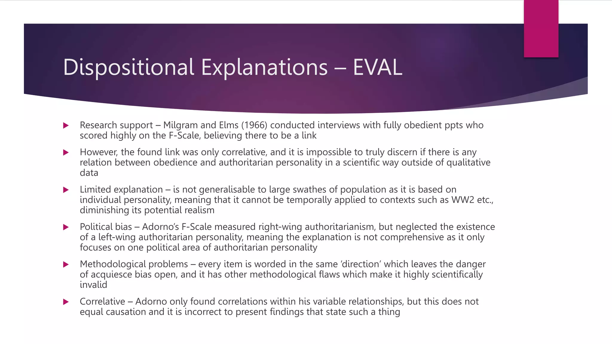 Dispositional Explanations – EVAL
 Research support – Milgram and Elms (1966) conducted interviews with fully obedient ppts who
scored highly on the F-Scale, believing there to be a link
 However, the found link was only correlative, and it is impossible to truly discern if there is any
relation between obedience and authoritarian personality in a scientific way outside of qualitative
data
 Limited explanation – is not generalisable to large swathes of population as it is based on
individual personality, meaning that it cannot be temporally applied to contexts such as WW2 etc.,
diminishing its potential realism
 Political bias – Adorno’s F-Scale measured right-wing authoritarianism, but neglected the existence
of a left-wing authoritarian personality, meaning the explanation is not comprehensive as it only
focuses on one political area of authoritarian personality
 Methodological problems – every item is worded in the same ‘direction’ which leaves the danger
of acquiesce bias open, and it has other methodological flaws which make it highly scientifically
invalid
 Correlative – Adorno only found correlations within his variable relationships, but this does not
equal causation and it is incorrect to present findings that state such a thing
 