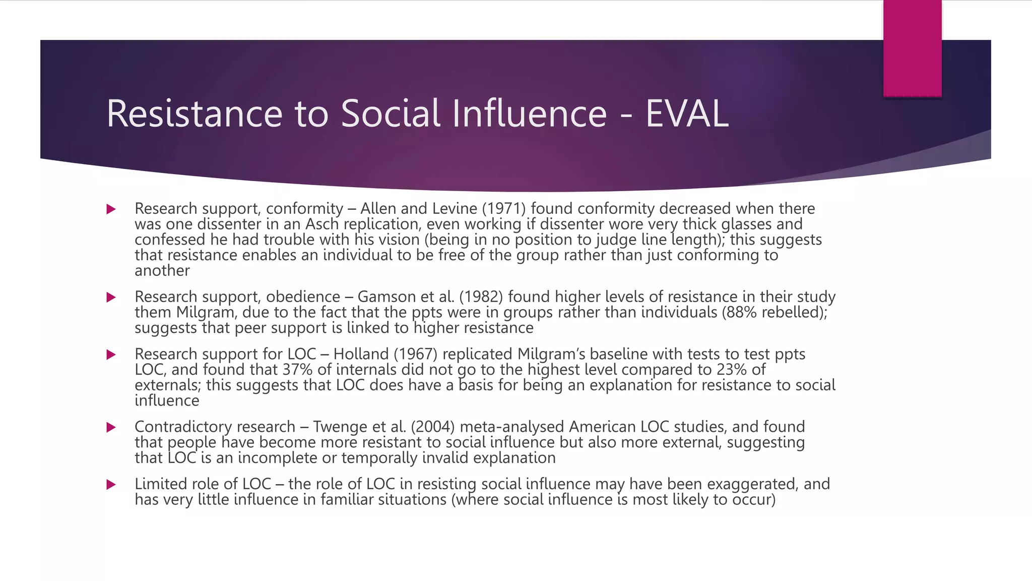 Resistance to Social Influence - EVAL
 Research support, conformity – Allen and Levine (1971) found conformity decreased when there
was one dissenter in an Asch replication, even working if dissenter wore very thick glasses and
confessed he had trouble with his vision (being in no position to judge line length); this suggests
that resistance enables an individual to be free of the group rather than just conforming to
another
 Research support, obedience – Gamson et al. (1982) found higher levels of resistance in their study
them Milgram, due to the fact that the ppts were in groups rather than individuals (88% rebelled);
suggests that peer support is linked to higher resistance
 Research support for LOC – Holland (1967) replicated Milgram’s baseline with tests to test ppts
LOC, and found that 37% of internals did not go to the highest level compared to 23% of
externals; this suggests that LOC does have a basis for being an explanation for resistance to social
influence
 Contradictory research – Twenge et al. (2004) meta-analysed American LOC studies, and found
that people have become more resistant to social influence but also more external, suggesting
that LOC is an incomplete or temporally invalid explanation
 Limited role of LOC – the role of LOC in resisting social influence may have been exaggerated, and
has very little influence in familiar situations (where social influence is most likely to occur)
 