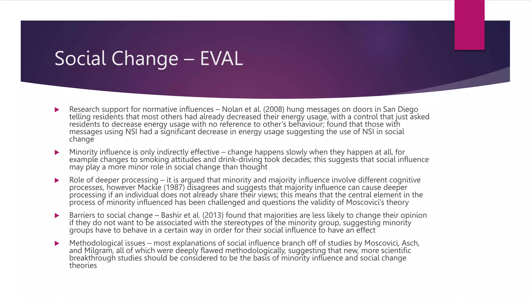 Social Change – EVAL
 Research support for normative influences – Nolan et al. (2008) hung messages on doors in San Diego
telling residents that most others had already decreased their energy usage, with a control that just asked
residents to decrease energy usage with no reference to other’s behaviour; found that those with
messages using NSI had a significant decrease in energy usage suggesting the use of NSI in social
change
 Minority influence is only indirectly effective – change happens slowly when they happen at all, for
example changes to smoking attitudes and drink-driving took decades; this suggests that social influence
may play a more minor role in social change than thought
 Role of deeper processing – it is argued that minority and majority influence involve different cognitive
processes, however Mackie (1987) disagrees and suggests that majority influence can cause deeper
processing if an individual does not already share their views; this means that the central element in the
process of minority influenced has been challenged and questions the validity of Moscovici’s theory
 Barriers to social change – Bashir et al. (2013) found that majorities are less likely to change their opinion
if they do not want to be associated with the stereotypes of the minority group, suggesting minority
groups have to behave in a certain way in order for their social influence to have an effect
 Methodological issues – most explanations of social influence branch off of studies by Moscovici, Asch,
and Milgram, all of which were deeply flawed methodologically, suggesting that new, more scientific
breakthrough studies should be considered to be the basis of minority influence and social change
theories
 