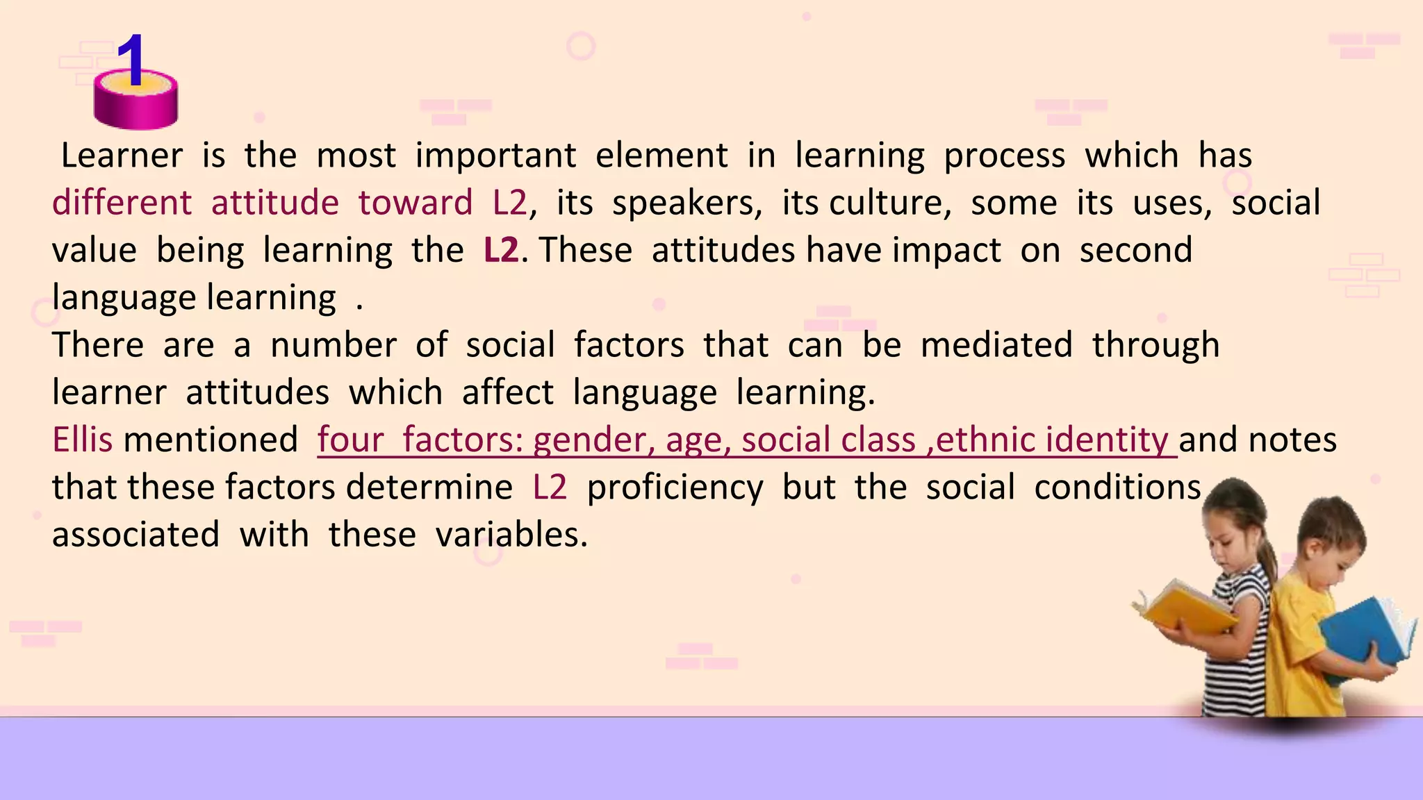 1
Learner is the most important element in learning process which has
different attitude toward L2, its speakers, its culture, some its uses, social
value being learning the L2. These attitudes have impact on second
language learning .
There are a number of social factors that can be mediated through
learner attitudes which affect language learning.
Ellis mentioned four factors: gender, age, social class ,ethnic identity and notes
that these factors determine L2 proficiency but the social conditions
associated with these variables.
 