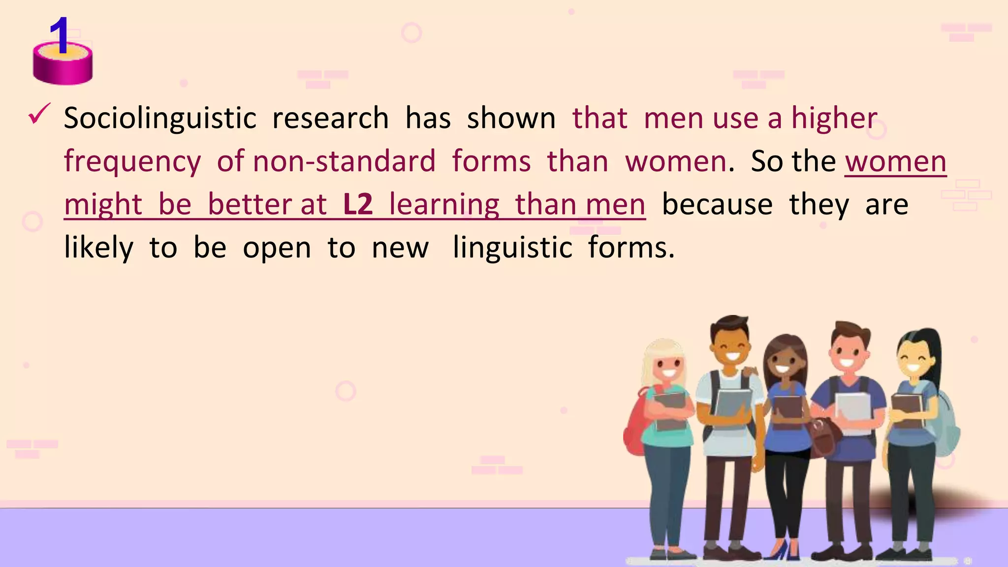 1
 Sociolinguistic research has shown that men use a higher
frequency of non-standard forms than women. So the women
might be better at L2 learning than men because they are
likely to be open to new linguistic forms.
 