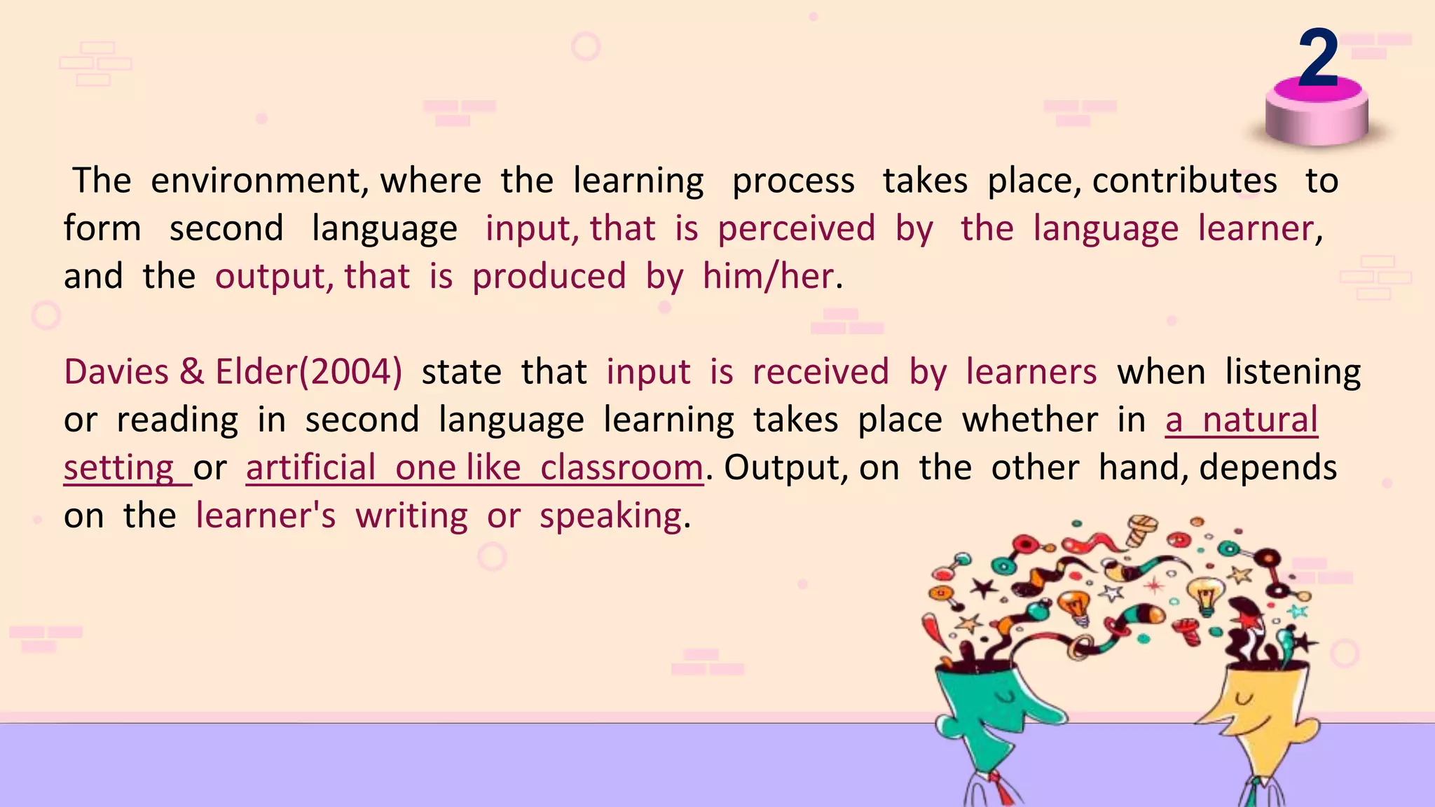 2
The environment, where the learning process takes place, contributes to
form second language input, that is perceived by the language learner,
and the output, that is produced by him/her.
Davies & Elder(2004) state that input is received by learners when listening
or reading in second language learning takes place whether in a natural
setting or artificial one like classroom. Output, on the other hand, depends
on the learner's writing or speaking.
 
