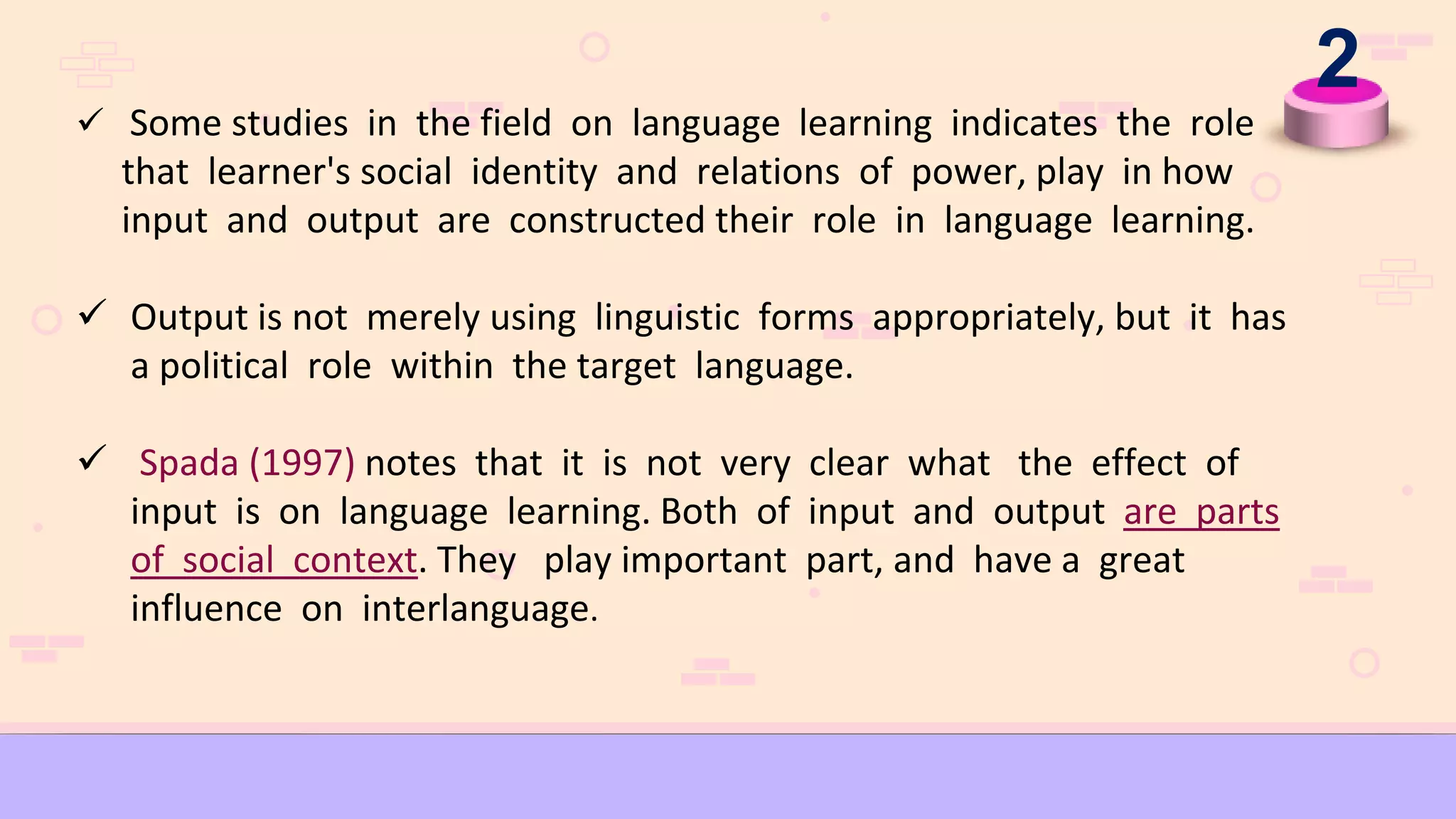 2
 Some studies in the field on language learning indicates the role
that learner's social identity and relations of power, play in how
input and output are constructed their role in language learning.
 Output is not merely using linguistic forms appropriately, but it has
a political role within the target language.
 Spada (1997) notes that it is not very clear what the effect of
input is on language learning. Both of input and output are parts
of social context. They play important part, and have a great
influence on interlanguage.
 