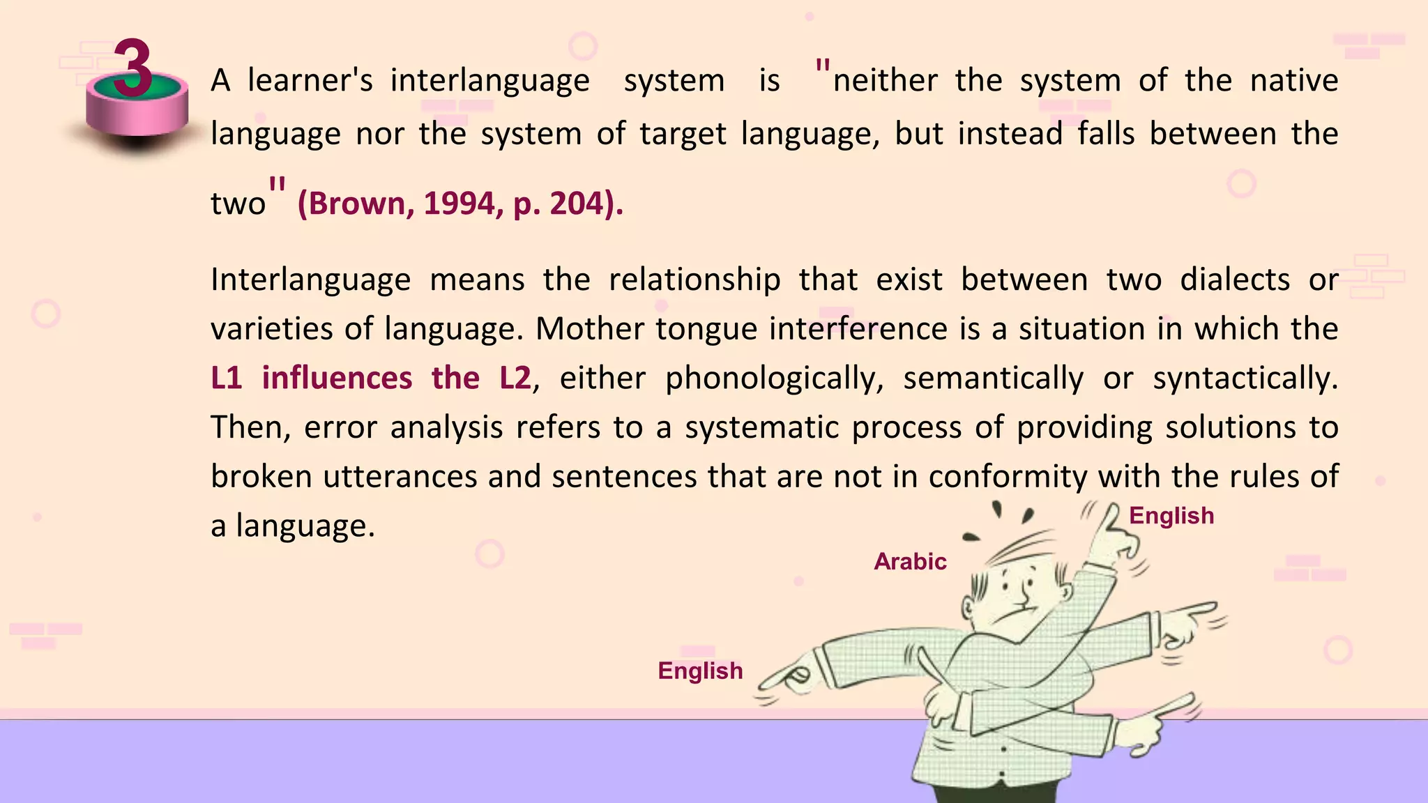 3 A learner's interlanguage system is "neither the system of the native
language nor the system of target language, but instead falls between the
two" (Brown, 1994, p. 204).
Interlanguage means the relationship that exist between two dialects or
varieties of language. Mother tongue interference is a situation in which the
L1 influences the L2, either phonologically, semantically or syntactically.
Then, error analysis refers to a systematic process of providing solutions to
broken utterances and sentences that are not in conformity with the rules of
a language. English
Arabic
English
 