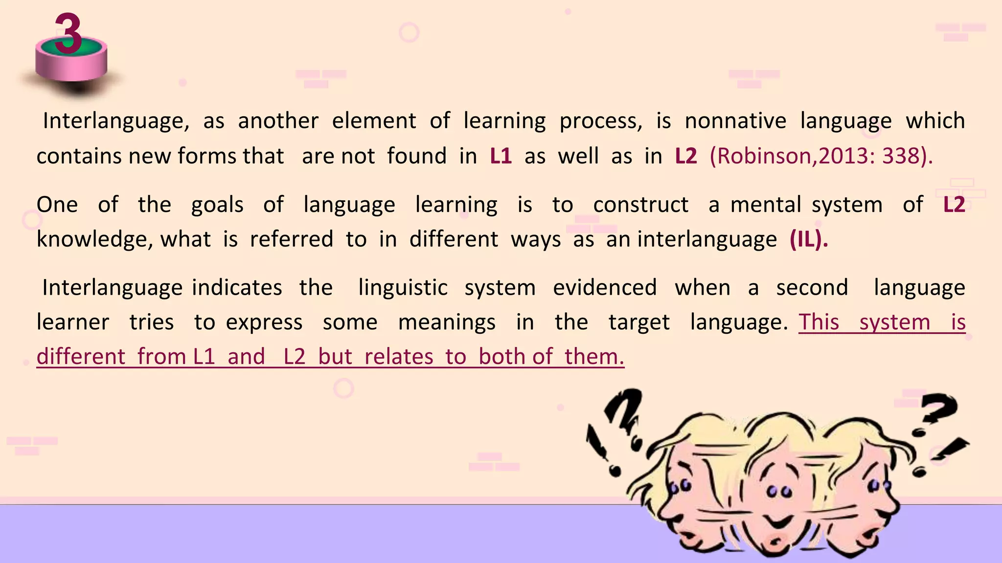 3
Interlanguage, as another element of learning process, is nonnative language which
contains new forms that are not found in L1 as well as in L2 (Robinson,2013: 338).
One of the goals of language learning is to construct a mental system of L2
knowledge, what is referred to in different ways as an interlanguage (IL).
Interlanguage indicates the linguistic system evidenced when a second language
learner tries to express some meanings in the target language. This system is
different from L1 and L2 but relates to both of them.
 