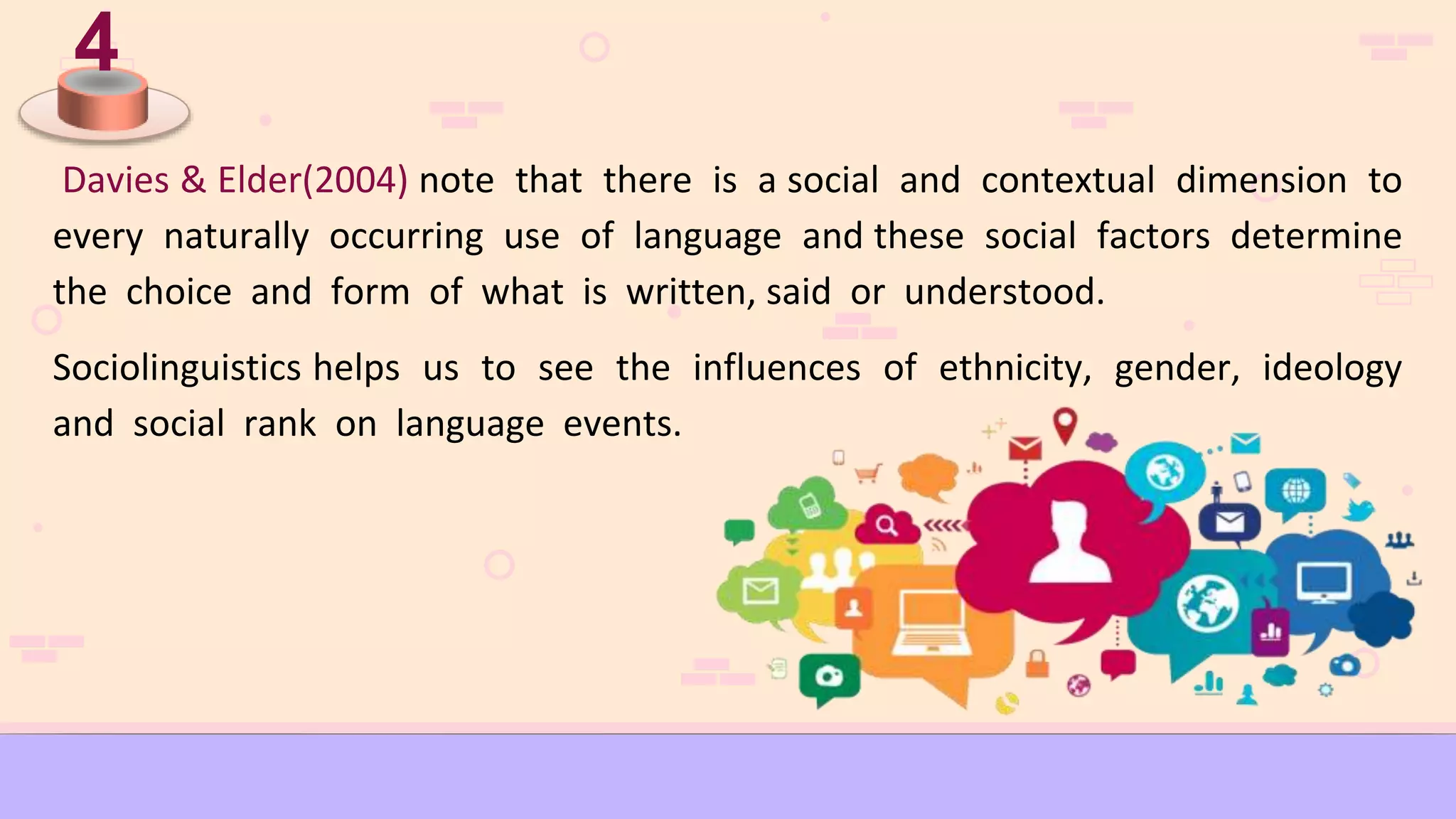 4
Davies & Elder(2004) note that there is a social and contextual dimension to
every naturally occurring use of language and these social factors determine
the choice and form of what is written, said or understood.
Sociolinguistics helps us to see the influences of ethnicity, gender, ideology
and social rank on language events.
 