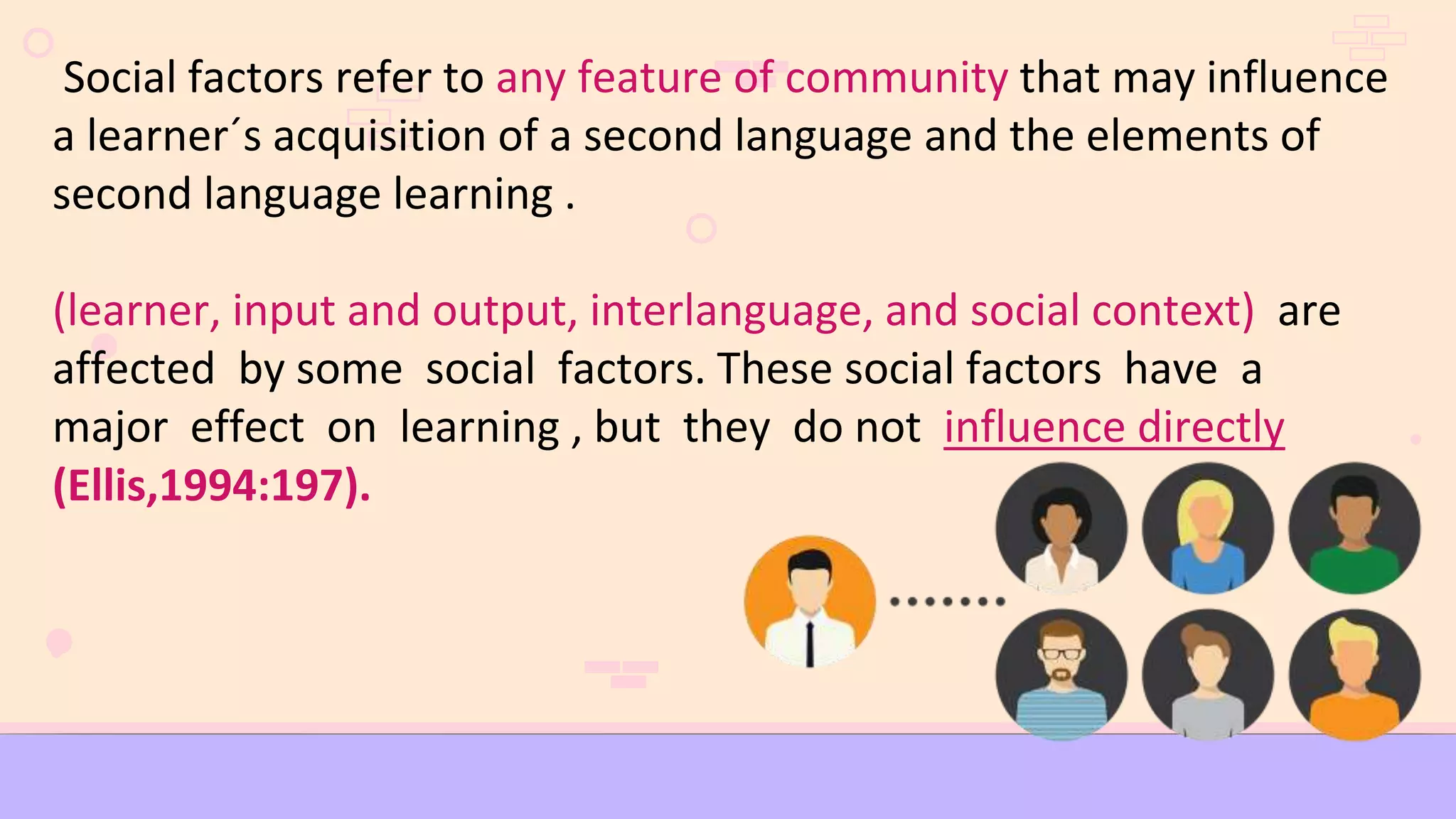 Social factors refer to any feature of community that may influence
a learner´s acquisition of a second language and the elements of
second language learning .
(learner, input and output, interlanguage, and social context) are
affected by some social factors. These social factors have a
major effect on learning , but they do not influence directly
(Ellis,1994:197).
 