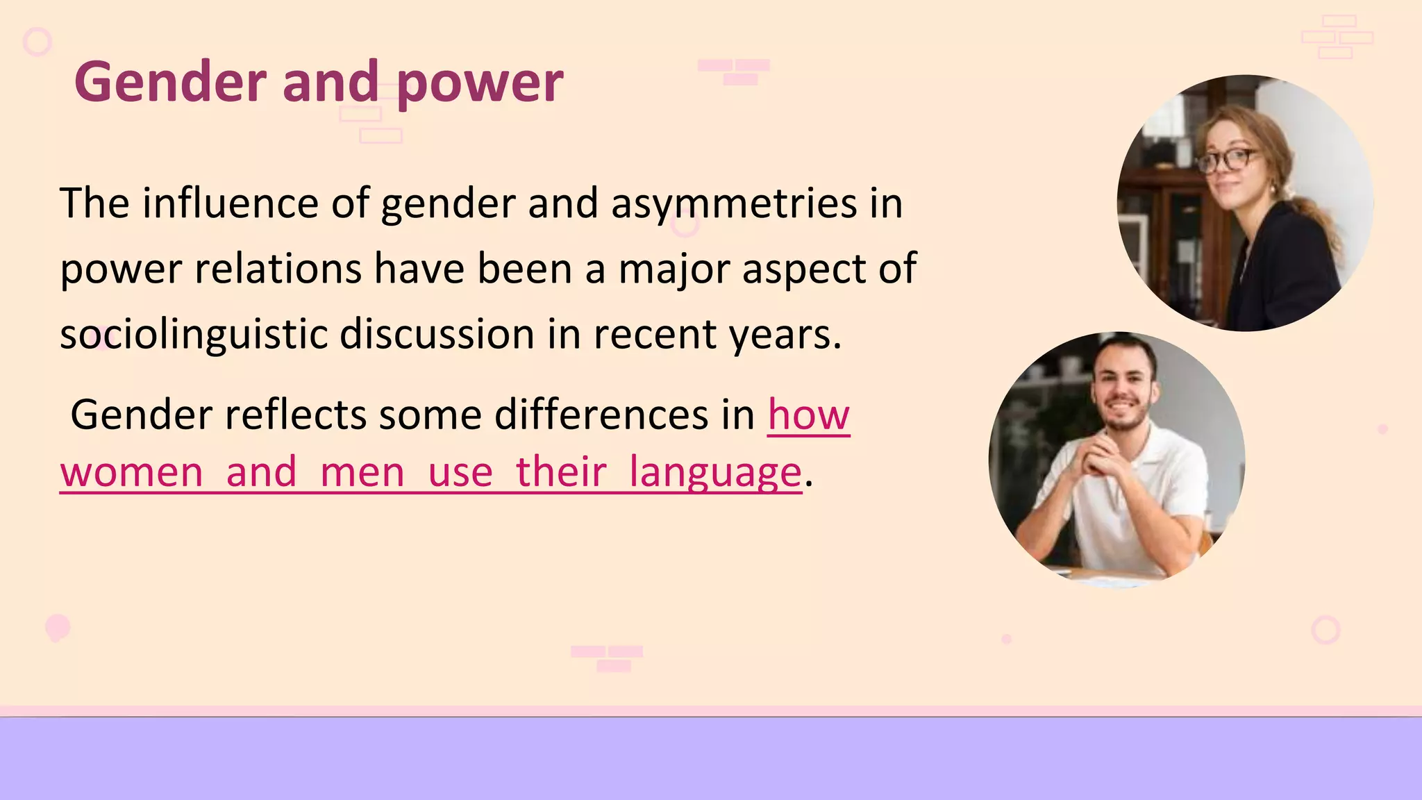 The influence of gender and asymmetries in
power relations have been a major aspect of
sociolinguistic discussion in recent years.
Gender reflects some differences in how
women and men use their language.
Gender and power
 