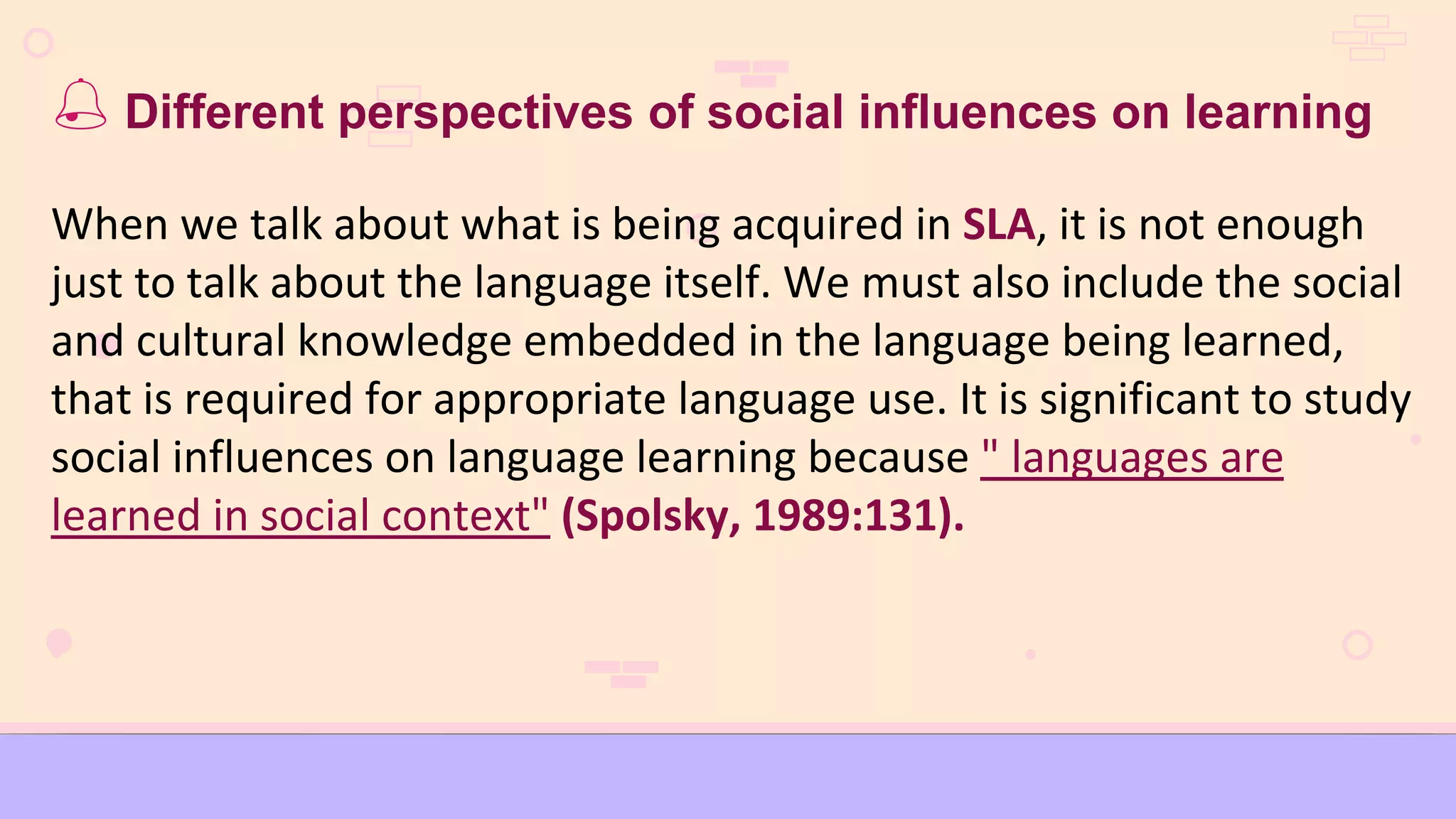  Different perspectives of social influences on learning
When we talk about what is being acquired in SLA, it is not enough
just to talk about the language itself. We must also include the social
and cultural knowledge embedded in the language being learned,
that is required for appropriate language use. It is significant to study
social influences on language learning because " languages are
learned in social context" (Spolsky, 1989:131).
 