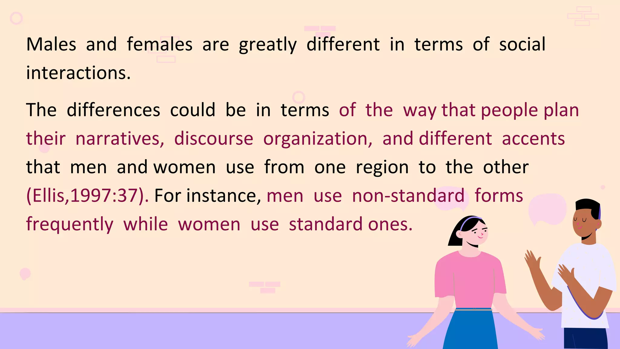 Males and females are greatly different in terms of social
interactions.
The differences could be in terms of the way that people plan
their narratives, discourse organization, and different accents
that men and women use from one region to the other
(Ellis,1997:37). For instance, men use non-standard forms
frequently while women use standard ones.
 