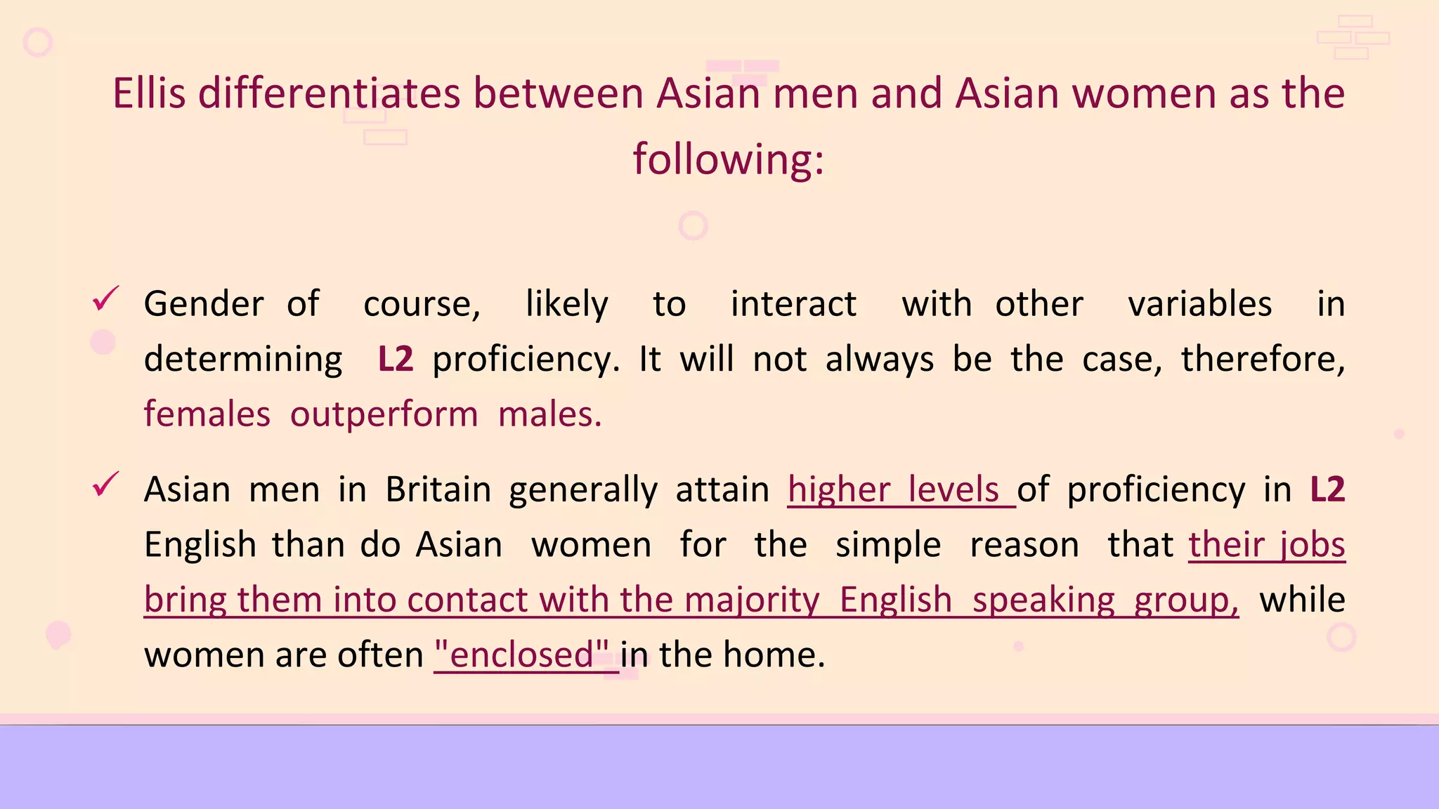 Ellis differentiates between Asian men and Asian women as the
following:
 Gender of course, likely to interact with other variables in
determining L2 proficiency. It will not always be the case, therefore,
females outperform males.
 Asian men in Britain generally attain higher levels of proficiency in L2
English than do Asian women for the simple reason that their jobs
bring them into contact with the majority English speaking group, while
women are often "enclosed" in the home.
 