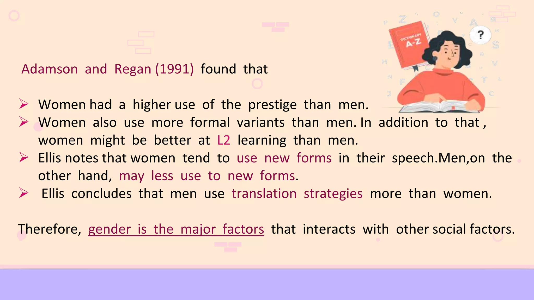 Adamson and Regan (1991) found that
 Women had a higher use of the prestige than men.
 Women also use more formal variants than men. In addition to that ,
women might be better at L2 learning than men.
 Ellis notes that women tend to use new forms in their speech.Men,on the
other hand, may less use to new forms.
 Ellis concludes that men use translation strategies more than women.
Therefore, gender is the major factors that interacts with other social factors.
 