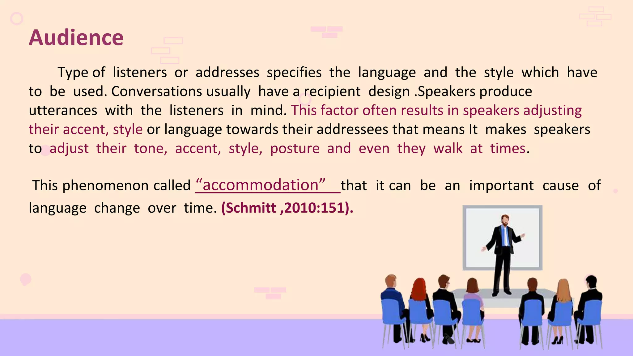 Audience
Type of listeners or addresses specifies the language and the style which have
to be used. Conversations usually have a recipient design .Speakers produce
utterances with the listeners in mind. This factor often results in speakers adjusting
their accent, style or language towards their addressees that means It makes speakers
to adjust their tone, accent, style, posture and even they walk at times.
This phenomenon called “accommodation” that it can be an important cause of
language change over time. (Schmitt ,2010:151).
 