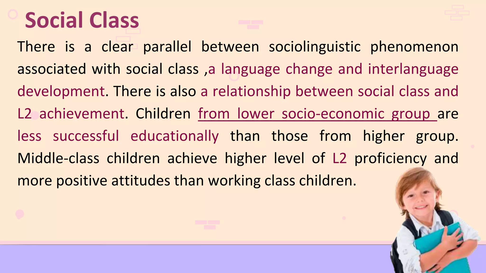 There is a clear parallel between sociolinguistic phenomenon
associated with social class ,a language change and interlanguage
development. There is also a relationship between social class and
L2 achievement. Children from lower socio-economic group are
less successful educationally than those from higher group.
Middle-class children achieve higher level of L2 proficiency and
more positive attitudes than working class children.
Social Class
 