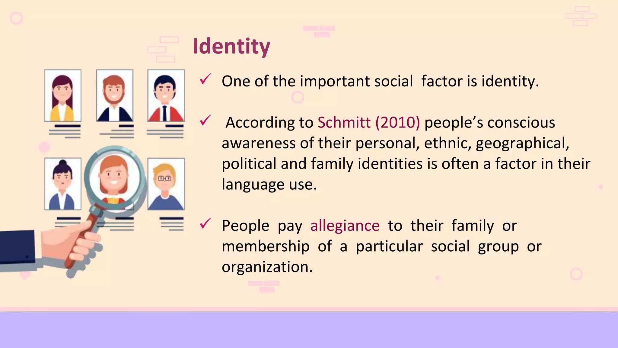 Identity
 One of the important social factor is identity.
 According to Schmitt (2010) people’s conscious
awareness of their personal, ethnic, geographical,
political and family identities is often a factor in their
language use.
 People pay allegiance to their family or
membership of a particular social group or
organization.
 