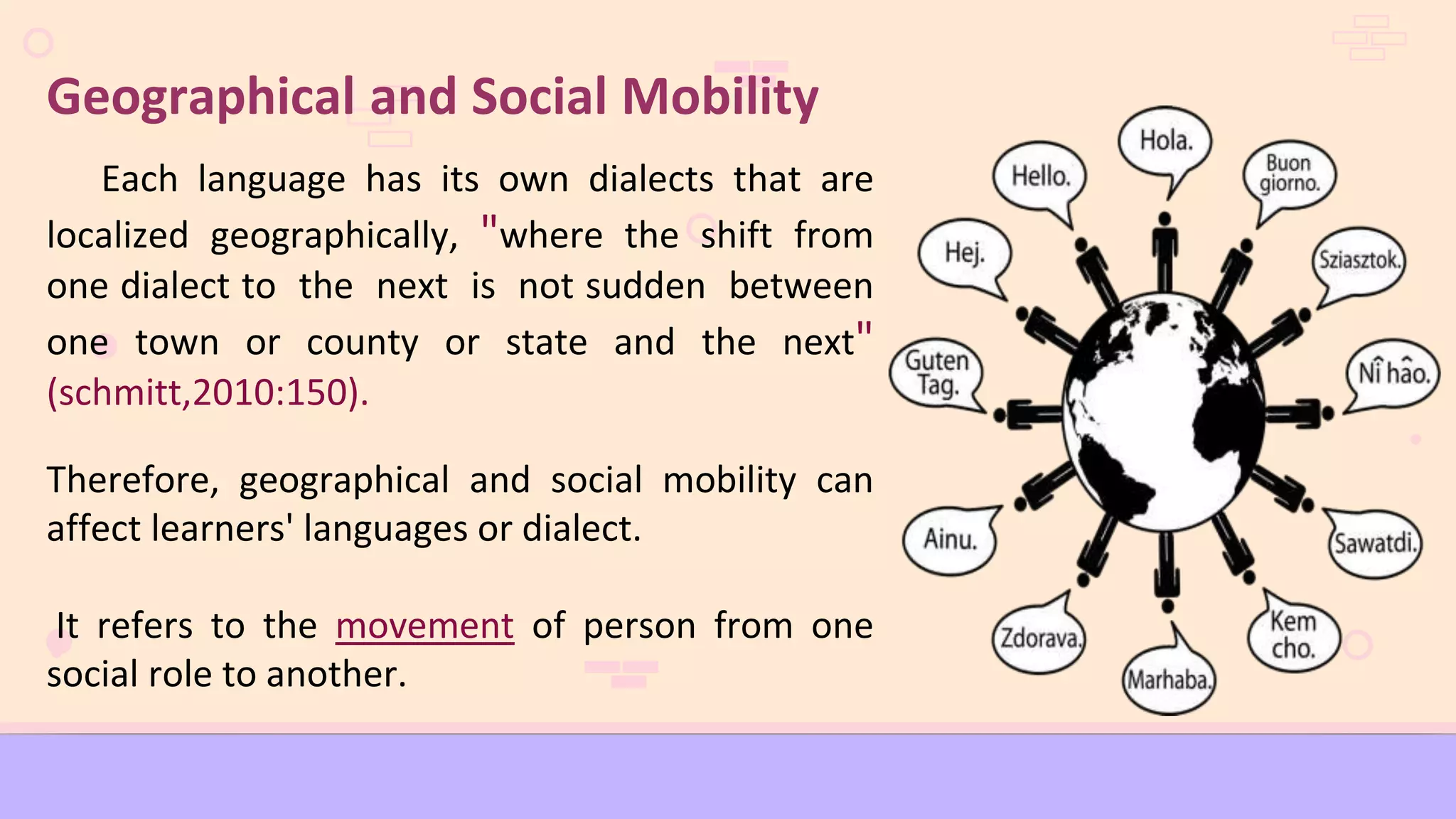 Geographical and Social Mobility
Each language has its own dialects that are
localized geographically, "where the shift from
one dialect to the next is not sudden between
one town or county or state and the next"
(schmitt,2010:150).
Therefore, geographical and social mobility can
affect learners' languages or dialect.
It refers to the movement of person from one
social role to another.
 