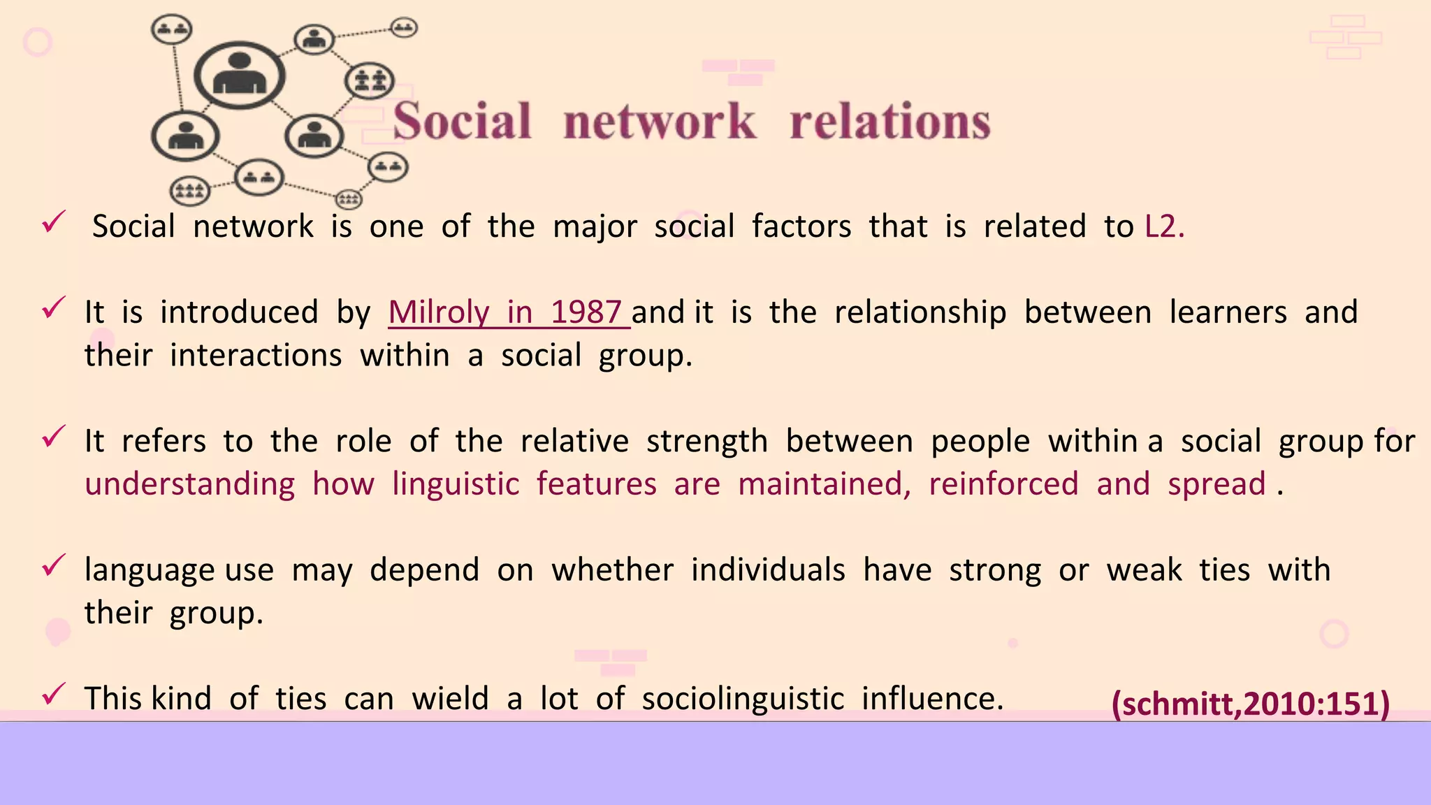  Social network is one of the major social factors that is related to L2.
 It is introduced by Milroly in 1987 and it is the relationship between learners and
their interactions within a social group.
 It refers to the role of the relative strength between people within a social group for
understanding how linguistic features are maintained, reinforced and spread .
 language use may depend on whether individuals have strong or weak ties with
their group.
 This kind of ties can wield a lot of sociolinguistic influence. (schmitt,2010:151)
 