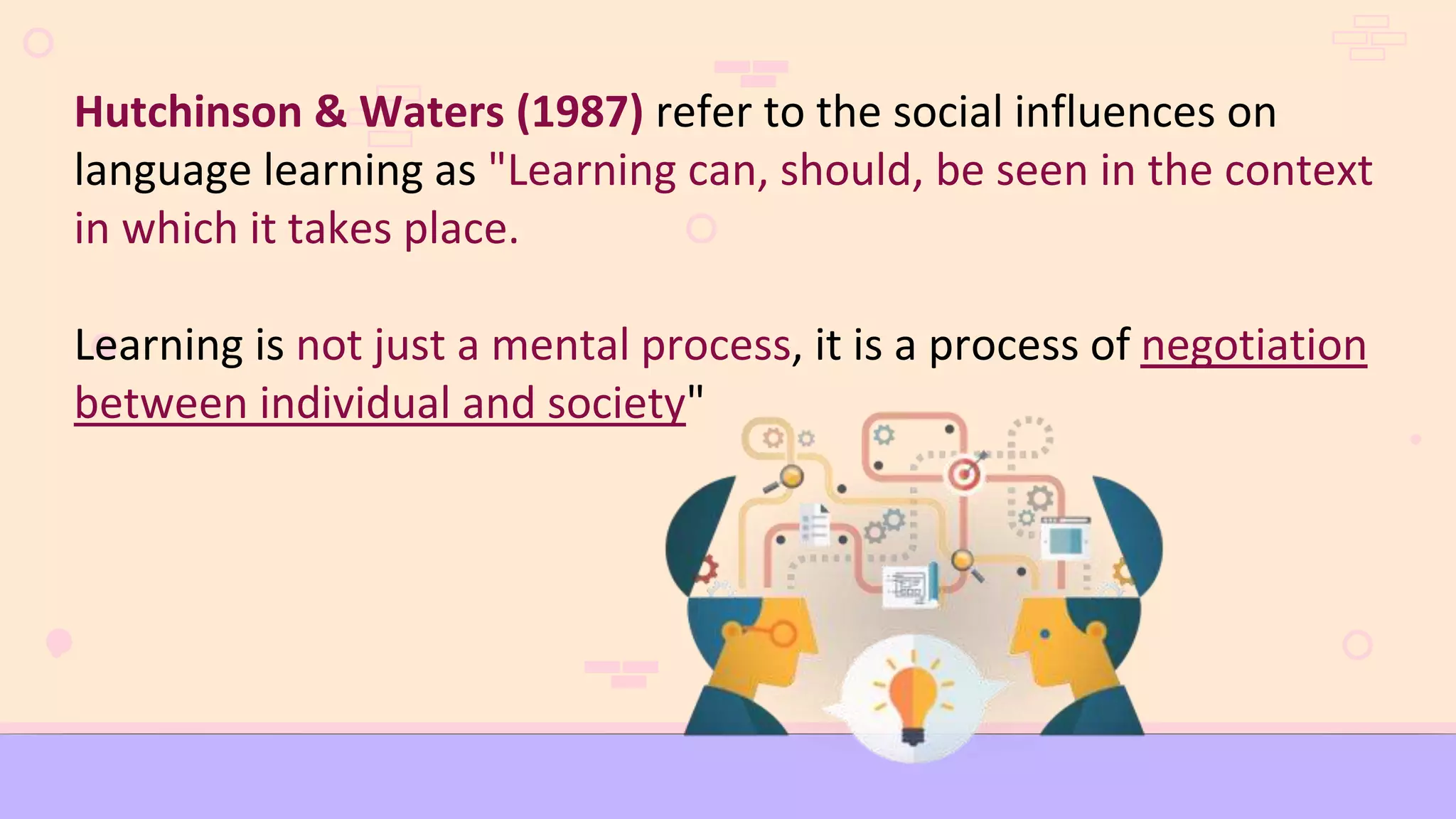Hutchinson & Waters (1987) refer to the social influences on
language learning as "Learning can, should, be seen in the context
in which it takes place.
Learning is not just a mental process, it is a process of negotiation
between individual and society"
 