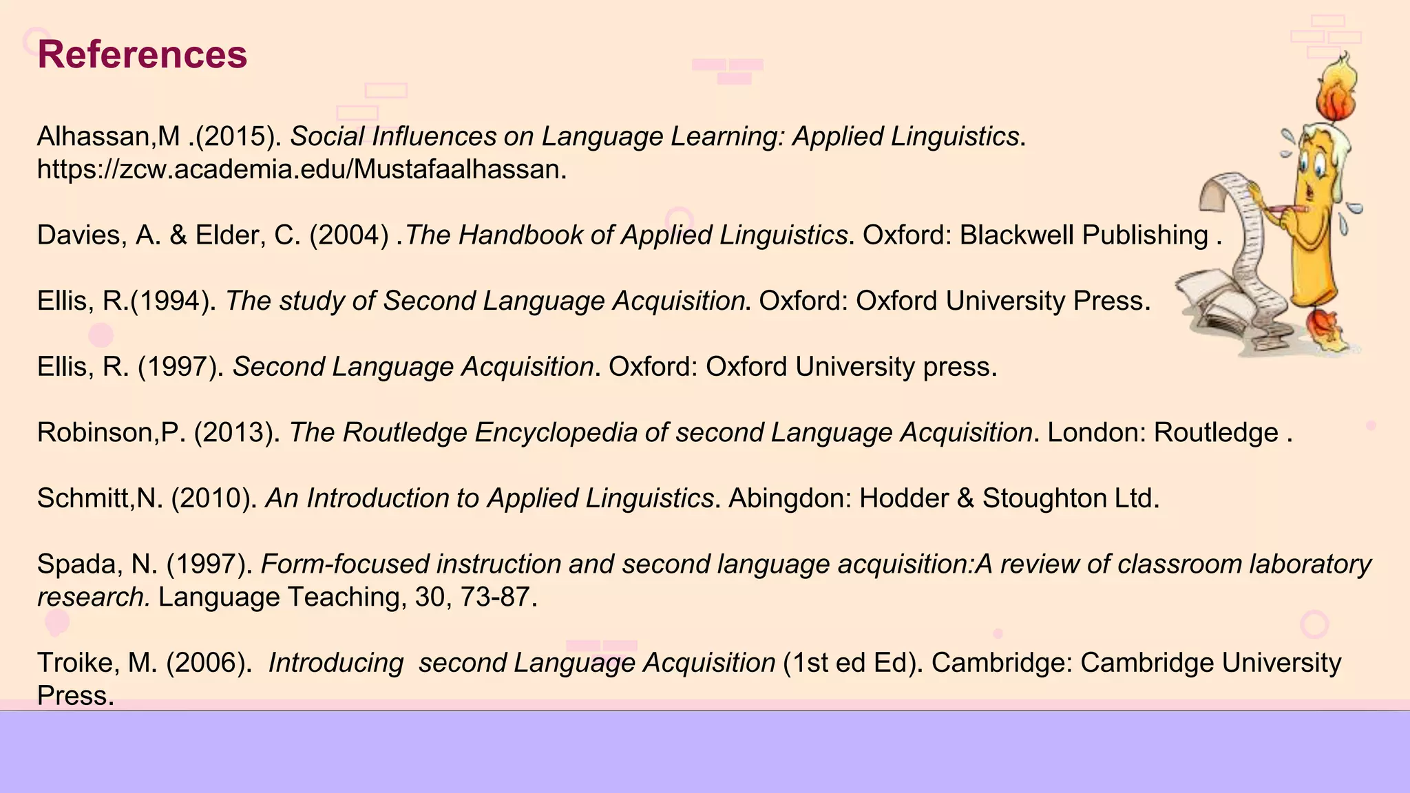 References
Alhassan,M .(2015). Social Influences on Language Learning: Applied Linguistics.
https://zcw.academia.edu/Mustafaalhassan.
Davies, A. & Elder, C. (2004) .The Handbook of Applied Linguistics. Oxford: Blackwell Publishing .
Ellis, R.(1994). The study of Second Language Acquisition. Oxford: Oxford University Press.
Ellis, R. (1997). Second Language Acquisition. Oxford: Oxford University press.
Robinson,P. (2013). The Routledge Encyclopedia of second Language Acquisition. London: Routledge .
Schmitt,N. (2010). An Introduction to Applied Linguistics. Abingdon: Hodder & Stoughton Ltd.
Spada, N. (1997). Form-focused instruction and second language acquisition:A review of classroom laboratory
research. Language Teaching, 30, 73-87.
Troike, M. (2006). Introducing second Language Acquisition (1st ed Ed). Cambridge: Cambridge University
Press.
 