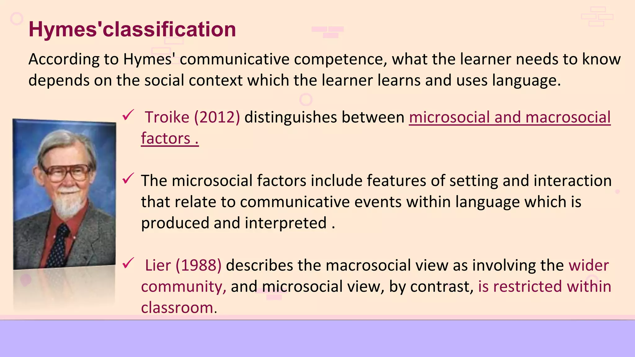 Troike (2012) distinguishes between microsocial and macrosocial
factors .
 The microsocial factors include features of setting and interaction
that relate to communicative events within language which is
produced and interpreted .
 Lier (1988) describes the macrosocial view as involving the wider
community, and microsocial view, by contrast, is restricted within
classroom.
Hymes'classification
According to Hymes' communicative competence, what the learner needs to know
depends on the social context which the learner learns and uses language.
 