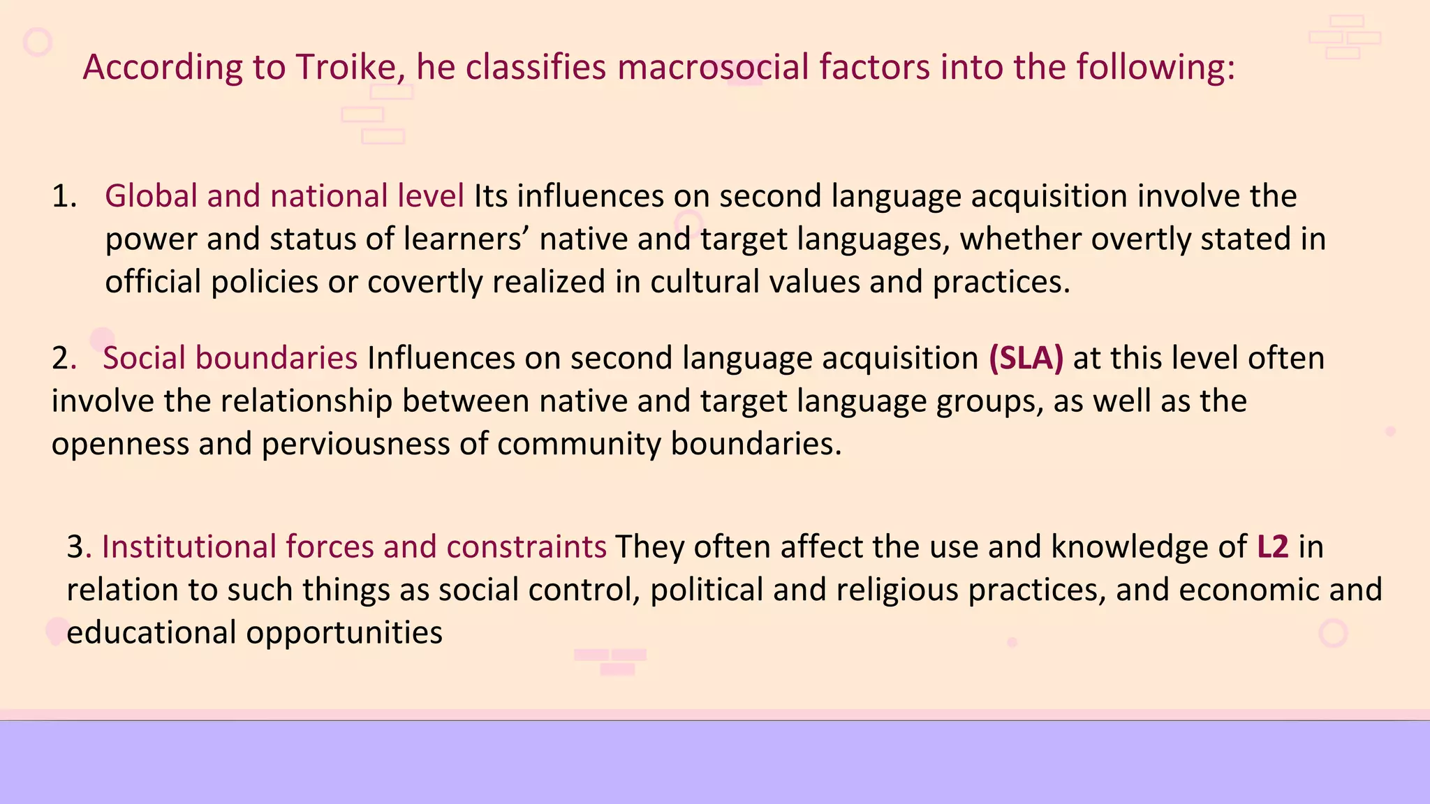 According to Troike, he classifies macrosocial factors into the following:
1. Global and national level Its influences on second language acquisition involve the
power and status of learners’ native and target languages, whether overtly stated in
official policies or covertly realized in cultural values and practices.
2. Social boundaries Influences on second language acquisition (SLA) at this level often
involve the relationship between native and target language groups, as well as the
openness and perviousness of community boundaries.
3. Institutional forces and constraints They often affect the use and knowledge of L2 in
relation to such things as social control, political and religious practices, and economic and
educational opportunities
 
