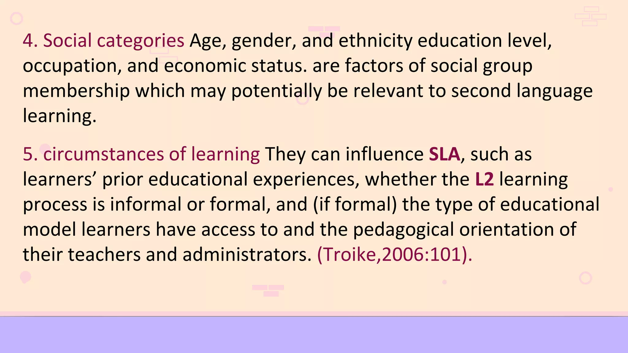 4. Social categories Age, gender, and ethnicity education level,
occupation, and economic status. are factors of social group
membership which may potentially be relevant to second language
learning.
5. circumstances of learning They can influence SLA, such as
learners’ prior educational experiences, whether the L2 learning
process is informal or formal, and (if formal) the type of educational
model learners have access to and the pedagogical orientation of
their teachers and administrators. (Troike,2006:101).
 