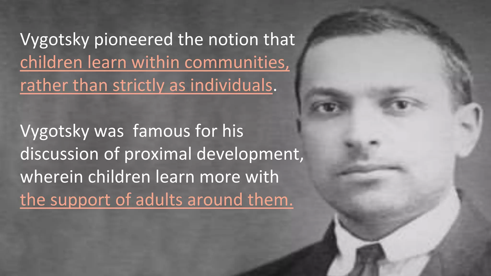 Vygotsky pioneered the notion that
children learn within communities,
rather than strictly as individuals.
Vygotsky was famous for his
discussion of proximal development,
wherein children learn more with
the support of adults around them.
 