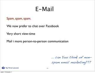 E-Mail
            Spam, spam, spam.

            We now prefer to chat over Facebook

            Very short view-time

            Mail i more person-to-person communication



                                            ... can You think of non-
                                             spam email marketing???
          Mgr Michał Laskowski         11

piątek, 18 listopada 11
 