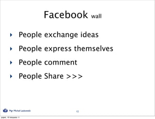 Facebook   wall


          ‣ People exchange ideas
          ‣ People express themselves
          ‣ People comment
          ‣ People Share >>>



          Mgr Michał Laskowski        12

piątek, 18 listopada 11
 