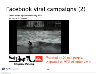 Facebook viral campaigns (2)




                                 Watched by 20 mln people.
                                 Appeared on 95% of surfer www
          Mgr Michał Laskowski   18

piątek, 18 listopada 11
 
