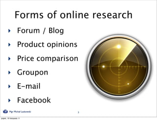 Forms of online research
        ‣ Forum / Blog
        ‣ Product opinions
        ‣ Price comparison
        ‣ Groupon
        ‣ E-mail
        ‣ Facebook
          Mgr Michał Laskowski   3

piątek, 18 listopada 11
 