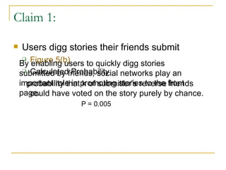 Claim 1: Users digg stories their friends submit Figure 5(b) Calculated Probability  probability that k of submitter’s reverse friends could have voted on the story purely by chance. P = 0.005 By enabling users to quickly digg stories submitted by friends, social networks play an important role in promoting stories to the front page. 