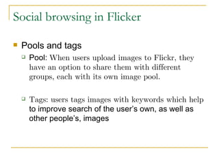 Social browsing in Flicker Pools and tags Pool:  When users upload images to Flickr, they have an option to share them with different groups, each with its own image pool. Tags: users tags images with keywords which help  to improve search of the user’s own, as well as other people’s, images 