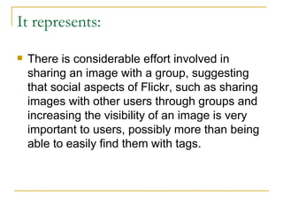 It represents: There is considerable effort involved in sharing an image with a group, suggesting that social aspects of Flickr, such as sharing images with other users through groups and increasing the visibility of an image is very important to users, possibly more than being able to easily find them with tags. 