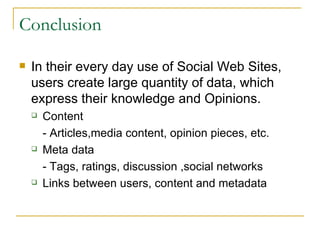 Conclusion In their every day use of Social Web Sites, users create large quantity of data, which express their knowledge and Opinions. Content - Articles,media content, opinion pieces, etc. Meta data - Tags, ratings, discussion ,social networks Links between users, content and metadata 